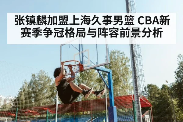 张镇麟加盟上海久事男篮 CBA新赛季争冠格局与阵容前景分析