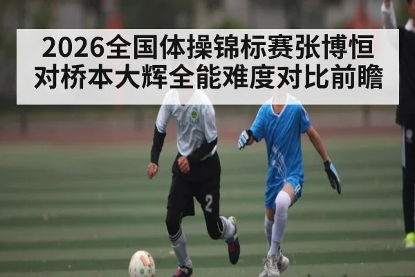 2026全国体操锦标赛张博恒对桥本大辉全能难度对比前瞻